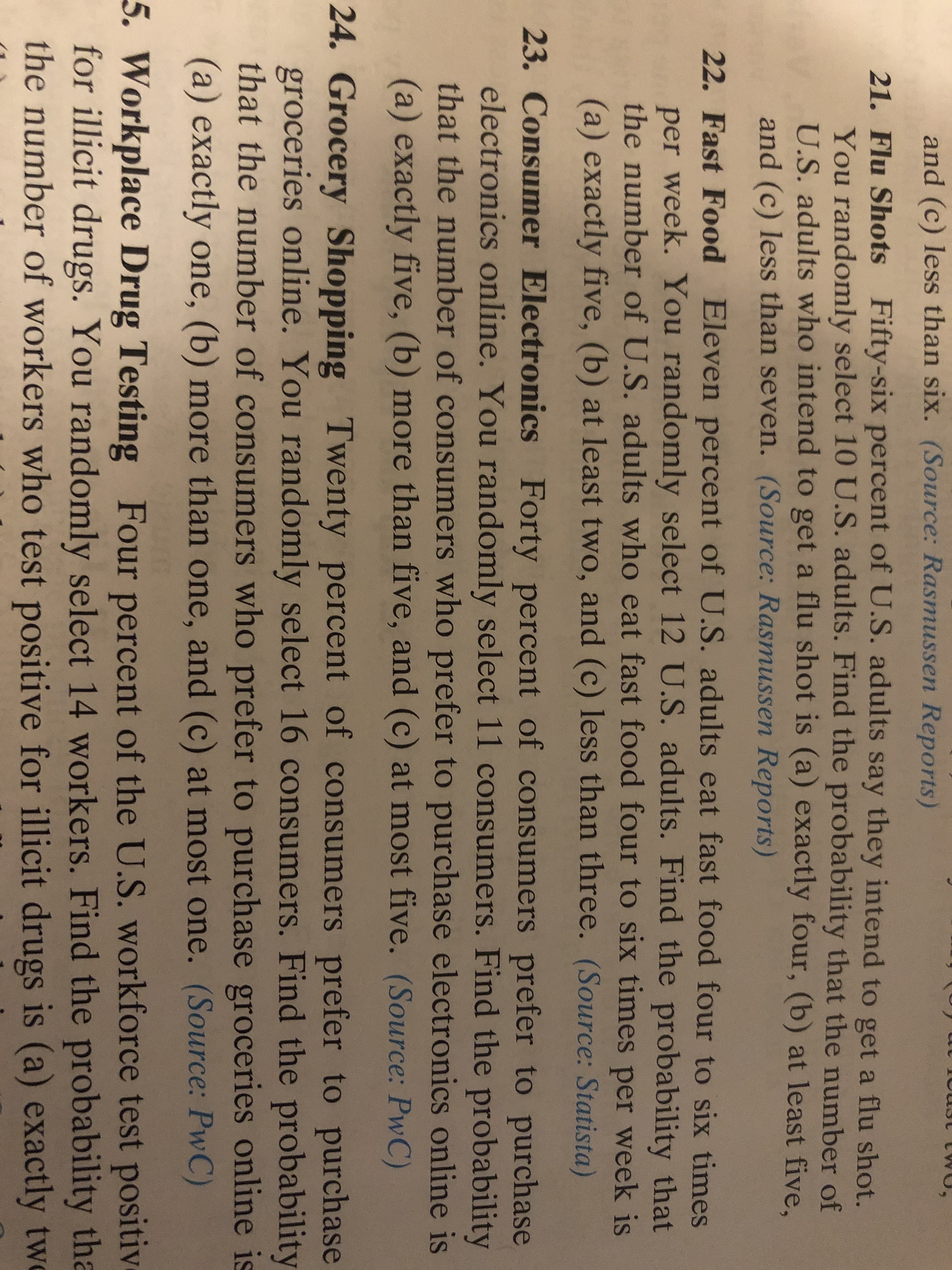 and (c) less than six. (Source: Rasmussen Reports)
21. Flu Shots Fifty-six percent of U.S. adults say they intend to get a flu shot.
You randomly select 10 U.S. adults. Find the probability that the number of
U.S. adults who intend to get a flu shot is (a) exactly four, (b) at least five,
and (c) less than seven. (Source: Rasmussen Reports)
22. Fast Food Eleven percent of U.S. adults eat fast food four to six times
per week. You randomly select 12 U.S. adults. Find the probability that
the number of U.S. adults who eat fast food four to six times per week is
(a) exactly five, (b) at least two, and (c) less than three. (Source: Statista)
23. Consumer Electronics Forty percent of consumers prefer to purchase
electronics online. You randomly select 11 consumers. Find the probability
that the number of consumers who prefer to purchase electronics online is
(a) exactly five, (b) more than five, and (c) at most five. (Source: PwC)
24. Grocery Shopping Twenty percent of consumers prefer to purchase
groceries online. You randomly select 16 consumers. Find the probability
that the number of consumers who prefer to purchase groceries online is
(a) exactly one, (b) more than one, and (c) at most one. (Source: PwC)
5. Workplace Drug Testing Four percent of the U.S. workforce test positiv
for illicit drugs. You randomly select 14 workers. Find the probability tha
the number of workers who test positive for illicit drugs is (a) exactly tw
