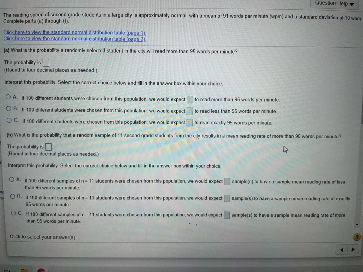 Question Help ▼
The reading speed of second grade students in a large city is approximately normal, with a mean of 91 words per minute (wpm) and a standard deviation of 10 wpm
Complete parts (a) through (f).
Click here to view the standard normal distribution table (page 1).
Click here to view the standard normal distribution table (page 2).
(a) What is the probability a randomly selected student in the city will read more than 95 words per minute?
The probability is
(Round to four decimal places as needed.)
Interpret this probability. Select the correct choice below and fill in the answer box within your choice.
O A. If 100 different students were chosen from this population, we would expect
to read more than 95 words per minute.
O B. If 100 different students were chosen from this population, we would expect
to read less than 95 words per minute.
O C. If 100 different students were chosen from this population, we would expect
to read exactly 95 words per minute.
(b) What is the probability that a random sample of 11 second grade students from the city results in a mean reading rate of more than 95 words per minute?
The probability is.
(Round to four decimal places as needed.)
Interpret this probability. Select the correct choice below and fill in the answer box within your choice.
O A. If 100 different samples of n = 11 students were chosen from this population, we would expect
sample(s) to have a sample mean reading rate of less
than 95 words per minute.
ne
Fiv
O B. If 100 different samples of n = 11 students were chosen from this population, we would expect
sample(s) to have a sample mean reading rate of exactly
95 words per minute.
O C. If 100 different samples of n = 11 students were chosen from this population, we would expect
sample(s) to have a sample mean reading rate of more
than 95 words per minute.
Click to select your answer(s).
