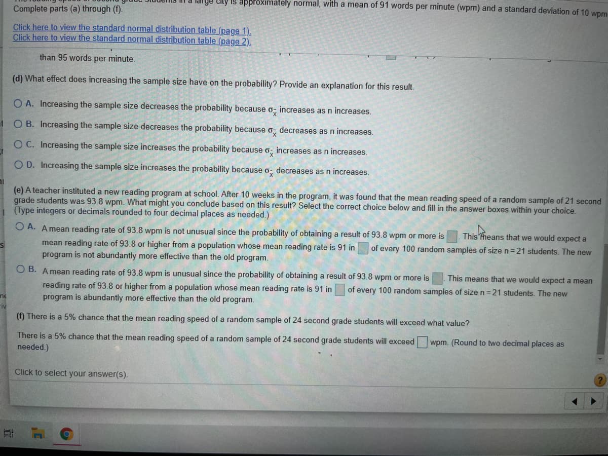 ige City is apprôximately normal, with a mean of 91 words per minute (wpm) and a standard deviation of 10 Wpm
Complete parts (a) through (f).
Click here to view the standard normal distribution table (page 1).
Click here to view the standard normal distribution table (page 2).
than 95 words per minute.
(d) What effect does increasing the sample size have on the probability? Provide an explanation for this result.
O A. Increasing the sample size decreases the probability because o, increases as n increases.
t O B. Increasing the sample size decreases the probability because o, decreases as n increases.
O C. Increasing the sample size increases the probability because o; increases as n increases.
O D. Increasing the sample size increases the probability because o; decreases as n increases.
(e) A teacher instituted a new reading program at school. After 10 weeks in the program, it was found that the mean reading speed of a random sample of 21 second
grade students was 93.8 wpm. What might you conclude based on this result? Select the correct choice below and fill in the answer boxes within your choice.
| (Type integers or decimals rounded to four decimal places as needed.)
O A. A mean reading rate of 93.8 wpm is not unusual since the probability of obtaining a result of 93.8 wpm or more is
This theans that we would expect a
mean reading rate of 93.8 or higher from a population whose mean reading rate is 91 in
program is not abundantly more effective than the old program.
of every 100 random samples of size n=21 students. The new
O B. Amean reading rate of 93.8 wpm is unusual since the probability of obtaining a result of 93.8 wpm or more is
This means that we would expect a mean
reading rate of 93.8 or higher from a population whose mean reading rate is 91 in
program is abundantly more effective than the old program.
of every 100 random samples of size n=21 students. The new
me
Fiv
(f) There is a 5% chance that the mean reading speed of a random sample of 24 second grade students will exceed what value?
There is a 5% chance that the mean reading speed of a random sample of 24 second grade students will exceed
needed.)
wpm. (Round to two decimal places as
Click to select your answer(s).
