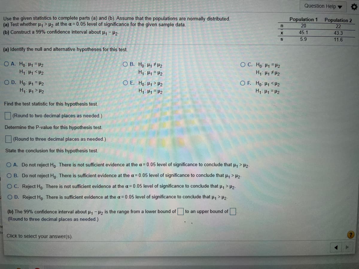 Question Help ▼
Use the given statistics to complete parts (a) and (b). Assume that the populations are normally distributed.
(a) Test whether > H2 at the a= 0.05 level of significance for the given sample data.
(b) Construct a 99% confidence interval about u, - P2.
Population 1
20
Population 2
22
45.1
43.3
5.9
11.6
(a) Identify the null and alternative hypotheses for this test.
O A. Ho H1=P2
H1: H1 <H2
O B. Ho H1 #H2
O C. Ho: H1 =H2
H: 41 #2
OF. Ho H1 <H2
H1: 41 = #2
H: 1 #2
O D. Ho: H1 = H2
H1: H1 > H2
O E. Ho: H1 >H2
H1: H1 =H2
Find the test statistic for this hypothesis test.
(Round to two decimal places as needed.)
Determine the P-value for this hypothesis test.
(Round to three decimal places as needed.)
State the conclusion for this hypothesis test.
O A. Do not reject Ho. There is not sufficient evidence at the a = 0.05 level of significance to conclude that u > H2-
O B. Do not reject Ho. There is sufficient evidence at the a= 0.05 level of significance to conclude that H > H2-
O C. Reject Ho. There is not sufficient evidence at the a= 0.05 level of significance to conclude that u, > H2-
O D. Reject Ho. There is sufficient evidence at the a = 0.05 level of significance to conclude that u, > H2-
(b) The 99% confidence interval about p, - 42 is the range from a lower bound of to an upper bound of
(Round to three decimal places as needed.)
Click to select your answer(s).
