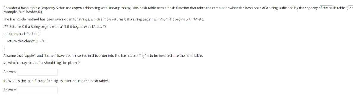 Consider a hash table of capacity 5 that uses open addressing with linear probing. This hash table uses a hash function that takes the remainder when the hash code of a string is divided by the capacity of the hash table. (For
example, "air" hashes 0.)
The hashCode method has been overridden for strings, which simply returns 0 if a string begins with 'a', 1 if it begins with 'b', etc.
/** Returns 0 if a String begins with 'a', 1 if it begins with 'b', etc. */
public int hashCode() {
return this.charAt(0) - 'a';
}
Assume that "apple", and "butter" have been inserted in this order into the hash table. "fig" is to be inserted into the hash table.
(a) Which array slot/index should "fig" be placed?
Answer:
(b) What is the load factor after "fig" is inserted into the hash table?
Answer:
