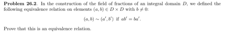 Problem 26.2. In the construction of the field of fractions of an integral domain D, we defined the
following equivalence relation on elements (a, b) E D × D with b # 0:
(a, b) ~ (a', b') if ab' = ba'.
%3D
Prove that this is an equivalence relation.
