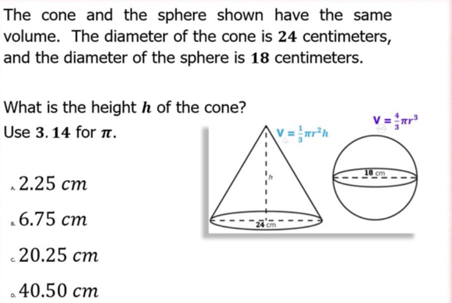 The cone and the sphere shown have the same
volume. The diameter of the cone is 24 centimeters,
and the diameter of the sphere is 18 centimeters.
What is the height h of the cone?
v = {r*
V
Use 3. 14 for 1.
V =
18 cm
2.25 cm
.6.75 cm
24 cm
20.25 cm
40.50 cm
