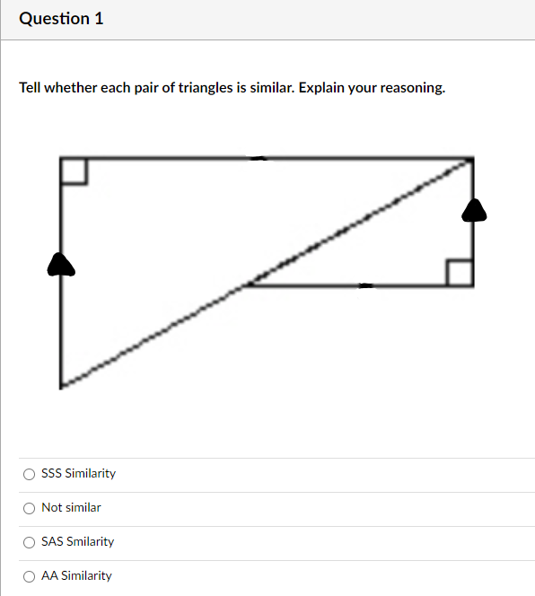 Question 1
Tell whether each pair of triangles is similar. Explain your reasoning.
SSS Similarity
Not similar
SAS Smilarity
AA Similarity
