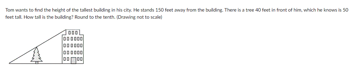 Tom wants to find the height of the tallest building in his city. He stands 150 feet away from the building. There is a tree 40 feet in front of him, which he knows is 50
feet tall. How tall is the building? Round to the tenth. (Drawing not to scale)
O00
000000
000000
000000
