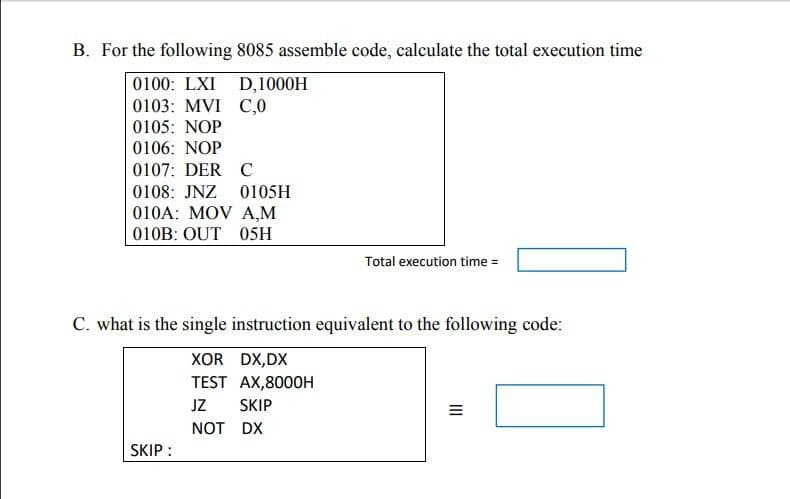 B. For the following 8085 assemble code, calculate the total execution time
0100: LXI
0103: MVI C,0
0105: NOP
0106: NOP
0107: DER C
D,1000H
0108: JNZ 0105H
010A: MOV A,M
010B: OUT 05H
SKIP :
C. what is the single instruction equivalent to the following code:
XOR DX,DX
TEST AX,8000H
JZ
NOT
Total execution time =
SKIP
DX