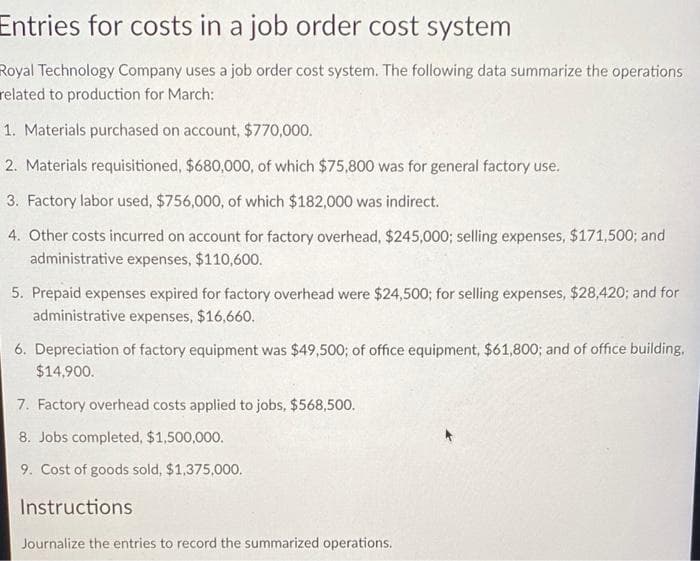 Entries for costs in a job order cost system
Royal Technology Company uses a job order cost system. The following data summarize the operations
related to production for March:
1. Materials purchased on account, $770,000.
2. Materials requisitioned, $680,000, of which $75,800 was for general factory use.
3. Factory labor used, $756,000, of which $182,000 was indirect.
4. Other costs incurred on account for factory overhead, $245,000; selling expenses, $171,500; and
administrative expenses, $110,600.
5. Prepaid expenses expired for factory overhead were $24,500; for selling expenses, $28,420; and for
administrative expenses, $16,660.
6. Depreciation of factory equipment was $49,500; of office equipment, $61,800; and of office building.
$14,900.
7. Factory overhead costs applied to jobs, $568,500.
8. Jobs completed, $1,500,000.
9. Cost of goods sold, $1,375,000.
Instructions
Journalize the entries to record the summarized operations.
