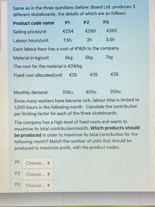 Same as in the three questions before: Board Ltd. produces 3
different skateboards, the details of which are as follows:
Product code name
P1
P2
P3
Selling price/unit
€234
€280
€392
Labour hours/unit
1.5h
2h
3.5h
Each labour hour has a cost of €16/h to the company.
Material in kg/unit
5kg
5kg
7kg
The cost for the material is €24/kg.
Fixed cost allocated/unit
€25
€25
€25
Monthly demand
200u.
400u.
200u.
Since many workers have become sick, labour time is limited to
1,000 hours in the following month. Calculate the contribution
per limiting factor for each of the three skateboards.
The company has a high level of fixed costs and wants to
maximise its total contribution/month. Which products should
be produced in order to maximise its total contribution for the
following month? Match the number of units that should be
produced to maximise profit, with the product codes.
P1
Choose..
P2
Choose...
P3
Choose..
