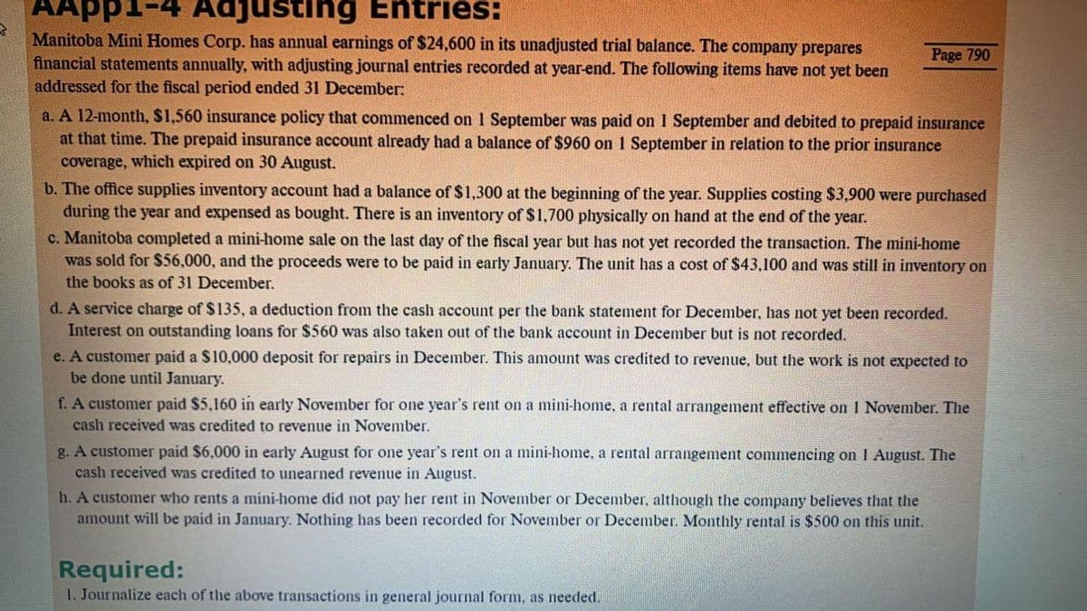 AApp1-4 Adjusting Entries:
Manitoba Mini Homes Corp. has annual earnings of $24,600 in its unadjusted trial balance. The company prepares
financial statements annually, with adjusting journal entries recorded at year-end. The following items have not yet been
addressed for the fiscal period ended 31 December:
Page 790
a. A 12-month, $1,560 insurance policy that commenced on 1 September was paid on 1 September and debited to prepaid insurance
at that time. The prepaid insurance account already had a balance of $960 on 1 September in relation to the prior insurance
coverage, which expired on 30 August.
b. The office supplies inventory account had a balance of $1,300 at the beginning of the year. Supplies costing $3,900 were purchased
during the year and expensed as bought. There is an inventory of $1,700 physically on hand at the end of the year.
c. Manitoba completed a mini-home sale on the last day of the fiscal year but has not yet recorded the transaction. The mini-home
was sold for $56,000, and the proceeds were to be paid in early January. The unit has a cost of $43,100 and was still in inventory on
the books as of 31 December.
d. A service charge of $135, a deduction from the cash account per the bank statement for December, has not yet been recorded.
Interest on outstanding loans for $560 wvas also taken out of the bank account in December but is not recorded.
e. A customer paid a $10,000 deposit for repairs in December. This amount was credited to revenue, but the work is not expected to
be done until January.
f. A customer paid $5,160 in early November for one year's rent on a mini-home, a rental arrangement effective on I November. The
cash received was credited to revenue in November.
g. A customer paid $6,000 in early August for one year's rent on a mini-home, a rental arrangement commencing on 1 August. The
cash received was credited to unearned revenue in August.
h. A customer who rents a mini-home did not pay her rent in November or December, although the company believes that the
amount will be paid in January. Nothing has been recorded for November or December. Monthly rental is $500 on this unit.
Required:
1. Journalize each of the above transactions in general journal form, as needed.
