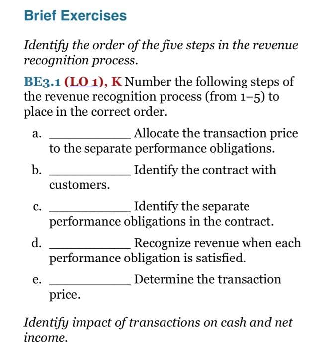 Brief Exercises
Identify the order of the five steps in the revenue
recognition process.
BE3.1 (LO 1), K Number the following steps of
the revenue recognition process (from 1-5) to
place in the correct order.
Allocate the transaction price
to the separate performance obligations.
а.
b.
Identify the contract with
customers.
Identify the separate
performance obligations in the contract.
с.
d.
Recognize revenue when each
performance obligation is satisfied.
е.
Determine the transaction
price.
Identify impact of transactions on cash and net
income.
