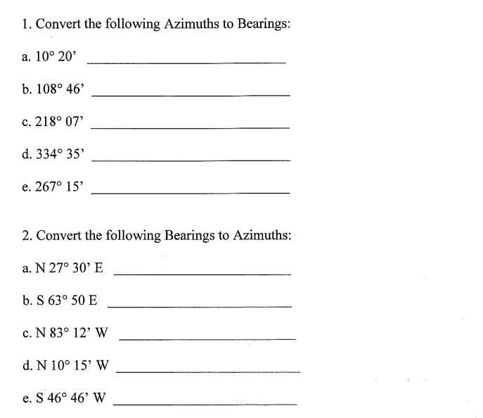 1. Convert the following Azimuths to Bearings:
a. 10° 20'
b. 108° 46'
c. 218° 07'
d. 334° 35'
e. 267° 15'
2. Convert the following Bearings to Azimuths:
a. N 27° 30' E
b. S 63° 50 E
c. N 83° 12' W
d. N 10° 15' W
e. S 46° 46' W
