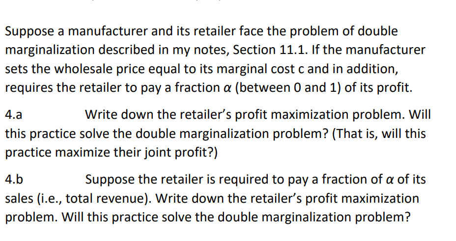 Suppose a manufacturer and its retailer face the problem of double
marginalization described in my notes, Section 11.1. If the manufacturer
sets the wholesale price equal to its marginal cost c and in addition,
requires the retailer to pay a fraction a (between 0 and 1) of its profit.
4.a
Write down the retailer's profit maximization problem. Will
this practice solve the double marginalization problem? (That is, will this
practice maximize their joint profit?)
4.b
Suppose the retailer is required to pay a fraction of a of its
sales (i.e., total revenue). Write down the retailer's profit maximization
problem. Will this practice solve the double marginalization problem?
