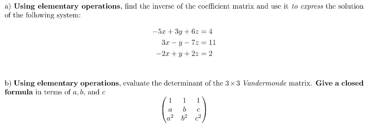 a) Using elementary operations, find the inverse of the cocfficicnt matrix and use it to cxpress the solution
of the following system:
-5.x + 3y + 6z = 4
3x – y – 7z = 11
-2x + y + 2z = 2
b) Using elementary operations, evaluate the determinant of the 3 x 3 Vandermonde matrix. Give a closed
formula in terms of a, b, and c
1
1
1
62 c2
