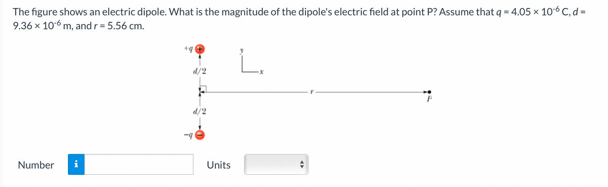 The figure shows an electric dipole. What is the magnitude of the dipole's electric field at point P? Assume that q = 4.05 × 10-6 C, d =
9.36 x 106 m, and r = 5.56 cm.
%3D
+q
d/2
d/2
-4
Number
Units
