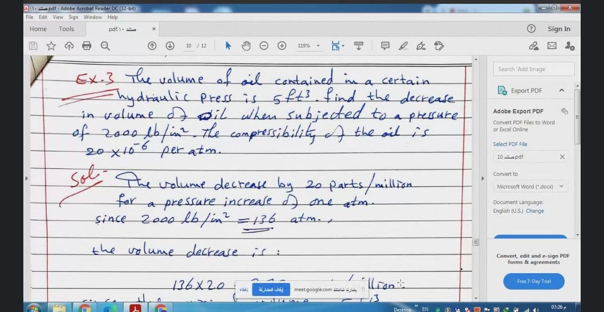 A 1- a pdf - Adobe Acrobat Reader DC (32-bit)
File Edit View Sign Window Help
Home
Tools
pdf.1-
Sign In
10 / 12
早2
119%
Search 'Add Image
Ex-3 The volume of oil cantained n a certain
Ahydraulic press is 5ft3. find the deckease
in volume dD dil when subjected to apressure
of zo00f0/in the compressibilikA the oid is
20x106 per atm.
2 Export PDF
Adobe Export PDF
Convert PDF Files to Word
or Excel Online
Select PDF File
10 aapdf
Sot-
Convert to
the walume decrease by 20 parts/million
far a pressure increase d ane atm
2000 lb/in?=136 atm.
Microsoft Word (".docx)
Document Language:
English (U.S.) Change
şince
%3D
the volume deckease is i
Convert, edit and e-sign PDF
forms & agreements
136x20.
lian
Free 7-Day Trial
ايقاف المشاركة
meetgoogle.com ia
07:26 P
Desktop EN
