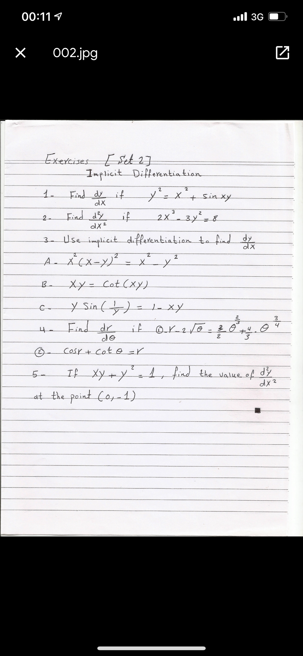 00:11 9
l 3G
002.jpg
Exercises E Set17
Implicit Differentia tion
Find dy
y'=x'+sinxy
1.
it
dX
Find dy
if
2x-3y=8
2-
dx2
3- Use implicit differentiation to find dy
2
xx-Cot (xy)
Y Sin(누)
C-
3
Find dr
de
4
4.
Cosr+ Cot o =r
L find the Value of
dx?
5-
at the point Co-1)
