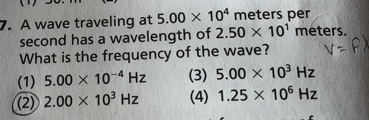 7. A wave traveling at 5.00 × 104 meters per
second has a wavelength of 2.50 x 10' meters.
What is the frequency of the wave?
(1) 5.00 X 10-4 Hz
(2) 2.00 x 103 Hz
(3) 5.00 x 10³ Hz
(4) 1.25 x 106 Hz
