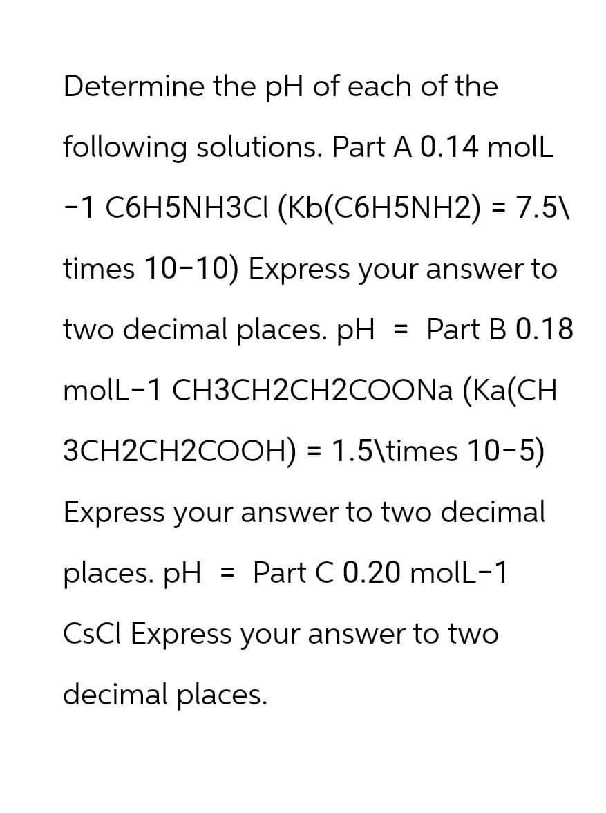 Determine the pH of each of the
following solutions. Part A 0.14 moll
-1 C6H5NH3CI (Kb(C6H5NH2) = 7.5\
times 10-10) Express your answer to
two decimal places. pH = Part B 0.18
molL-1 CH3CH2CH2COONa (Ka(CH
3CH2CH2COOH) = 1.5\times 10-5)
Express your answer to two decimal
places. pH = Part C 0.20 molL-1
CSCI Express your answer to two
decimal places.