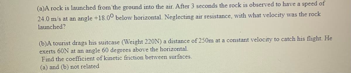 (a)A rock is launched from the ground into the air. After 3 seconds the rock is observed to have a speed of
24.0 m/s at an angle +18.00 below horizontal. Neglecting air resistance, with what velocity was the rock
launched?
(b)A tourist drags his suitcase (Weight 220N) a distance of 250m at a constant velocity to catch his flight. He
exerts 60N at an angle 60 degrees above the horizontal.
Find the coefficient of kinetic friction between surfaces.
(a) and (b) not related
