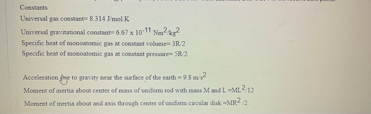 Constants
Universal gas constant= 8.314 J/mol.K
Universal gravitational constant= 6.67 x 10-11 Nm2/kg-
Specific heat of monoatomic gas at constant volume= 3R/2
Specific heat of monoatomic gas at constant pressure= SR/2
Acceleration ghme to gravity near the surface of the earth = 9.8 m/s-
Moment of inertia about center of mass of uniform rod with mass M and L =ML4/12
Moment of inertia about and axis through center of uniform circular disk =MR- /2
