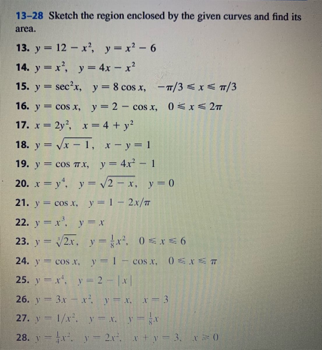 13-28 Sketch the region enclosed by the given curves and find its
area.
13. y = 12 - x², y=x² - 6
14. y = x², y= 4x – x²
15. y = sec²x, y= 8 cos x, –T/3 < x < T/3
16. y = cos x, y = 2 - cos x, 0 <x < 2T
17. x = 2y,
x = 4 + y²
18. y = vx - 1, x - y= 1
19. y= cos TX, y= 4x-1
20. x y", y = v2 – x, y = 0
21. y
= cos x, y=1- 2x/T
22. y x, y= x
23. y = v2x, v= -x 0 <NE 6
24. y coS X.
y=1-coS X.
25. y x, y= 2- |x|
26. y 3x xi y=x, x- 3
27. y 1/. y-x y-
28. y
y= 2x.x +y-3,x ()
