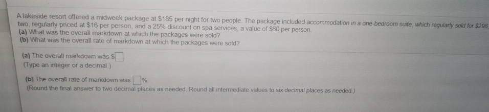 A lakeside resort offered a midweek package at $185 per night for two people. The package included accommodation in a one-bedroom suite, which regularly sold for $296
two, regularly priced at $16 per person, and a 25% discount on spa services, a value of $60 per person.
(a) What was the overall markdown at which the packages were sold?
(b) What was the overall rate of markdown at which the packages were sold?
(a) The overall markdown was $
(Type an integer or a decimal.)
(b) The overall rate of markdown was %.
(Round the final answer to two decimal places as needed. Round all intermediate values to six decimal places as needed.)
