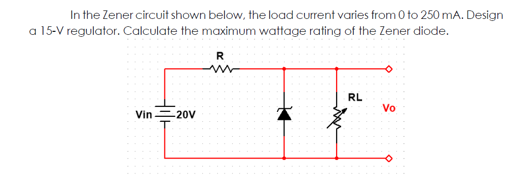 In the Zener circuit shown below, the load current varies from 0 to 250 mA. Design
a 15-V regulator. Calculate the maximum wattage rating of the Zener diode.
R
RL
Vo
Vin =20V
