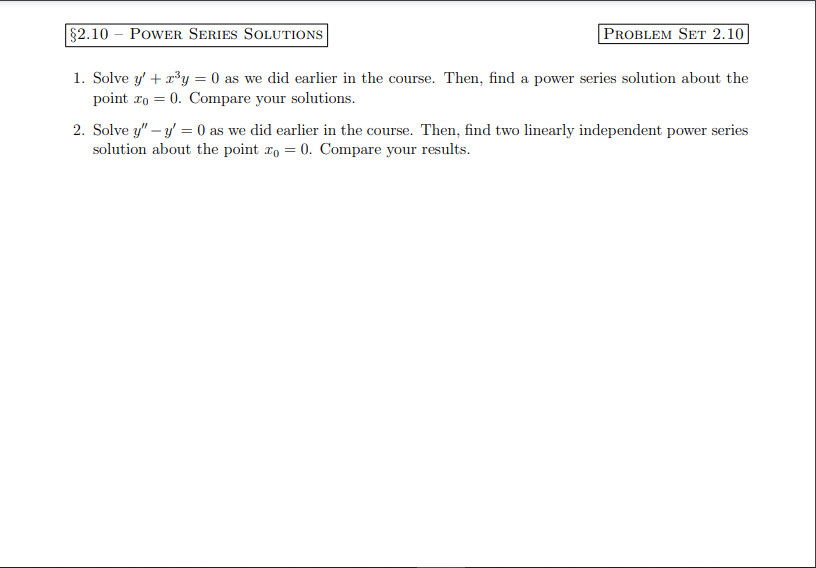 §2.10 POWER SERIES SOLUTIONS
PROBLEM SET 2.10
1. Solve y' + x³y = 0 as we did earlier in the course. Then, find a power series solution about the
point zo = 0. Compare your solutions.
2. Solve y" - y = 0 as we did earlier in the course. Then, find two linearly independent power series
solution about the point o = 0. Compare your results.