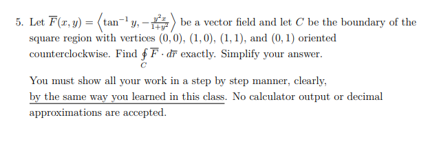 5. Let F(x, y) =
square region with vertices (0,0), (1,0), (1, 1), and (0, 1) oriented
counterclockwise. Find f F · dī exactly. Simplify your answer.
(tan-y, -) be a vector field and let C be the boundary of the
You must show all your work in a step by step manner, clearly,
by the same way you learned in this class. No calculator output or decimal
approximations are accepted.
