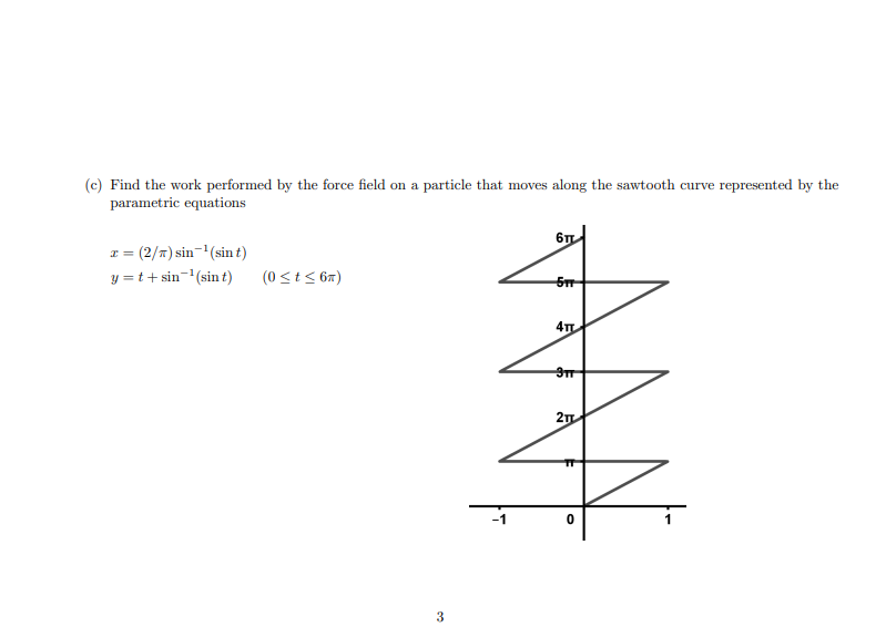 (c) Find the work performed by the force field on a particle that moves along the sawtooth curve represented by the
parametric equations
= (2/*) sin-'(sin t)
y = t+ sin-(sin t)
(0 <t< 67)
5m
4T
3
