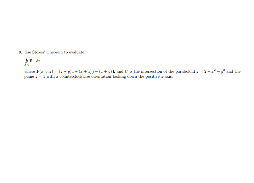 9. Use Stokes' Theorem to evaluate
F. dr
where F(r, y, 2) = (2 – y) i+ (x + 2)j – (x+ y) k and C is the intersection of the paraboloid z = 2 – 2? – y² and the
plane z = 1 with a counterclockwise orientation looking down the positive z-axis.
