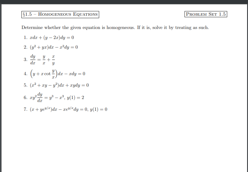 §1.5 HOMOGENEOUS EQUATIONS
Determine whether the given equation is homogeneous. If it is, solve it by treating as such.
1. xdx + (y-2x)dy = 0
2. (y² + yx)dx= x²dy = 0
dy Y x
3. = +
dr I Y
(y +
5. (x² + xy - y²)dx + xydy = 0
dy
6. ry²- = y³x³, y(1) = 2
dx
7. (x + ye/)dx - xe/ dy = 0, y(1) = 0
4.
cot)dx - xdy = 0
+ x cot
PROBLEM SET 1.5