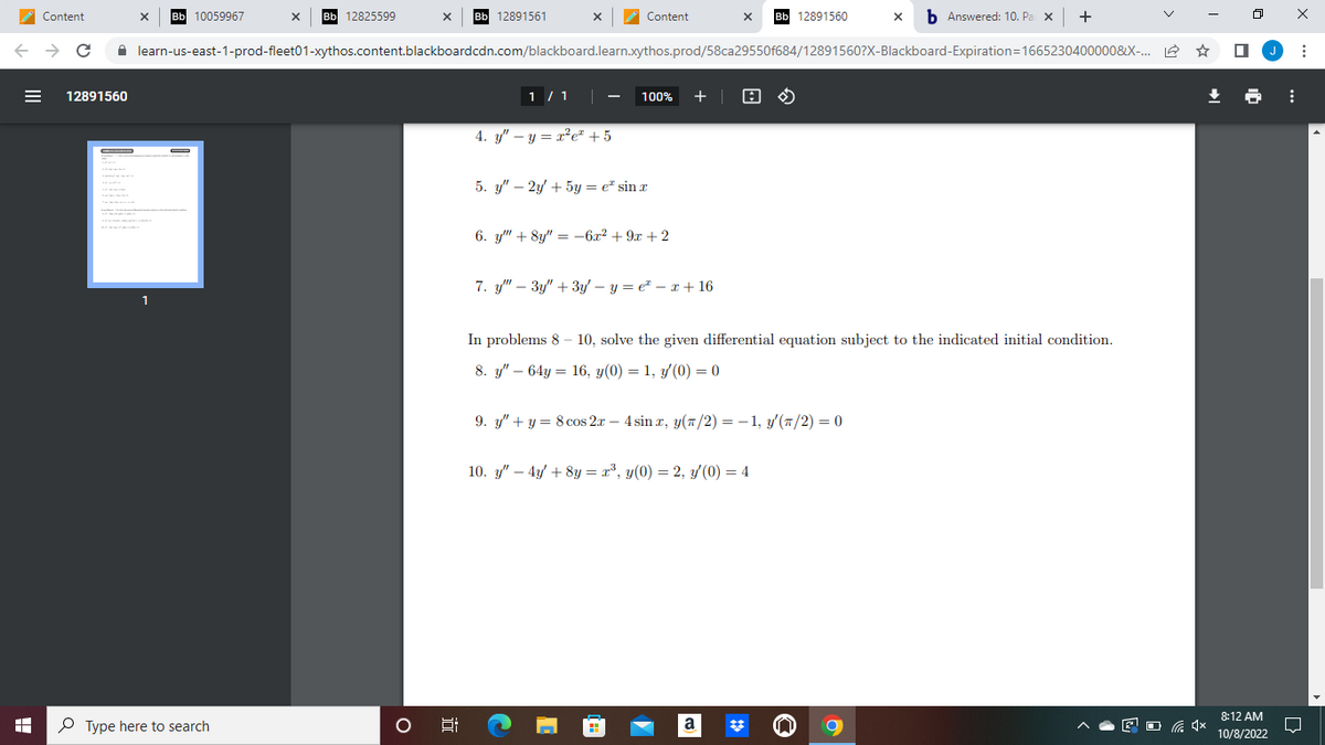 Content
← → C
I
☐
12891560
X
10059967
1
Bb 12825599
Type here to search
X Bb 12891561
O
jo
learn-us-east-1-prod-fleet01-xythos.content.blackboardcdn.com/blackboard.learn.xythos.prod/58ca29550f684/12891560?X-Blackboard-Expiration=1665230400000&X-...
X
1 / 1
4. y" - y = x²e² +5
Content
100% +
5. y" - 2y + 5y = e sinx
6. y"" +8y"=-6x² + 9x + 2
7. y"" 3y" + 3y - y = €² = x + 16
C
X Bb 12891560
9. y" + y = 8 cos 2x - 4 sinx, y(π/2) = − 1, y'(π/2) = 0
In problems 8-10, solve the given differential equation subject to the indicated initial condition.
8. y"64y 16, y(0) = 1, y'(0) = 0
10. y" - 4y + 8y = x³, y(0) = 2, y/(0) = 4
X
a
Answered: 10. Pa X +
↓
8:12 AM
10/8/2022
⠀
: