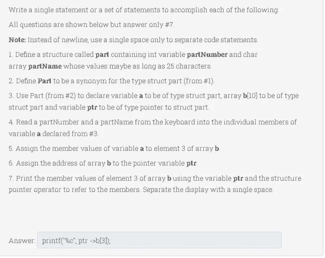 Write a single statement or a set of statements to accomplish each of the following.
All questions are shown below but answer only #7.
Note: Instead of newline, use a single space only to separate code statements.
1. Define a structure called part containing int variable partNumber and char
array partName whose values maybe as long as 25 characters.
2. Define Part to be a synonym for the type struct part (from #1).
3. Use Part (from #2) to declare variable a to be of type struct part, array b[10] to be of type
struct part and variable ptr to be of type pointer to struct part.
4. Read a partNumber and a partName from the keyboard into the individual members of
variable a declared from #3.
5. Assign the member values of variable a to element 3 of array b.
6. Assign the address of array b to the pointer variable ptr.
7. Print the member values of element 3 of array busing the variable ptr and the structure
pointer operator to refer to the members. Separate the display with a single space.
Answer: printf("%c", ptr ->b[3]):
