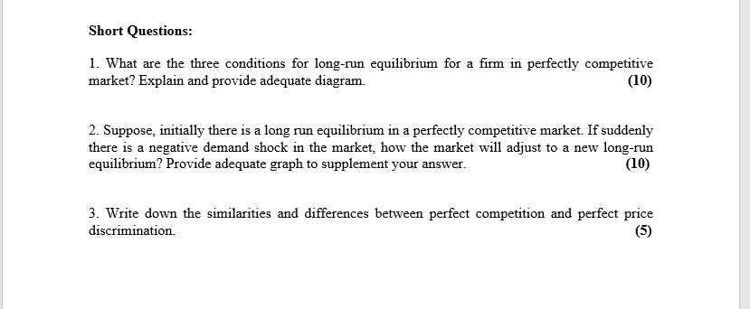 Short Questions:
1. What are the three conditions for long-run equilibrium for a firm in perfectly competitive
market? Explain and provide adequate diagram.
(10)
2. Suppose, initially there is a long run equilibrium in a perfectly competitive market. If suddenly
there is a negative demand shock in the market, how the market will adjust to a new long-run
equilibrium? Provide adequate graph to supplement your answer.
(10)
3. Write down the similarities and differences between perfect competition and perfect price
(5)
discrimination.
