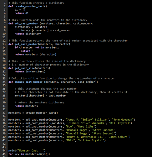 1 # This function creates a dictionary
create_monster_cast():
2 def
3
4
6 # This function adds the monsters to the dictionary
def add_cast_member (monsters, character, cast member):
7
8
d1 = ()
return di
15
16
9
10
11
12 # This function returns the name of cast member associated with the character
13 def get_cast_member(monsters, character):
14
dictionary = monsters
dictionary [character] = cast member
return dictionary
26
27
28
if character not in monsters:
return
return monsters [character]
17
18 #This function returns the size of the dictionary
19 # i.e. number of character present in the dictionary
20 def get_cast_size(monsters):
21
return len(monsters)
22
23 # Definition of the function to change the cast member of a character
24 def change_cast_member (monsters, character, cast member):
25
#This statement changes the cast member
# If the character is not available in the dictionary, then it creates it
monsters [character] = cast member
29
30
31
32
33 monsters create_monster_cast()
34
# return the monsters dictionary
return monsters
35 monsters = add_cast_member(monsters, James P. "Sulley" Sullivan", "John Goodman")
36 monsters = add_cast_member (monsters, Michael "Mike" Wazowski', 'Bill Crystal')
37 monsters = add_cast_member(monsters, 'Boo', 'Mary Gibbs')
38 monsters = add_cast_member(monsters, 'Randall Boggs', 'Steve Buscemi')
'Randall Boggs', 'Steve Buscemi')
39 monsters = add_cast_member(monsters,
40 monsters
add
41 monsters = add_cast_member(monsters,
42
st_member(mo ers, "Henry J. Waternoose III", "James Coburn")
"Mike", "William Crystal")
43
44 print('Monster Cast : ')
45 for key in monsters.keys():