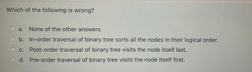 Which of the following is wrong?
a. None of the other answers
b. In-order traversal of binary tree sorts all the nodes in their logical order.
c. Post-order traversal of binary tree visits the node itself last.
Od. Pre-order traversal of binary tree visits the node itself first.