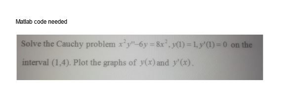 Matlab code needed
Solve the Cauchy problem x²y"-6y=8x², y(1) = 1, y' (1) = 0 on the
interval (1,4). Plot the graphs of y(x) and y'(x).