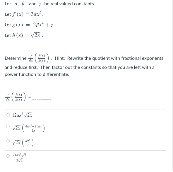 ### Differentiation Exercise

Let \( \alpha \), \( \beta \), and \( \gamma \) be real valued constants.

Let \( f(x) = 3 \alpha x^4 \).

Let \( g(x) = 2 \beta x^4 + \gamma \).

Let \( h(x) = \sqrt{2x} \).

Determine \( \frac{d}{dx} \left( \frac{f(x)}{h(x)} \right) \). Hint: Rewrite the quotient with fractional exponents and reduce first. Then factor out the constants so that you are left with a power function to differentiate.

\[ \frac{d}{dx} \left( \frac{f(x)}{h(x)} \right) = \]

Choose the correct option:

- \( \bigcirc \) \( 12 \alpha x^3 \sqrt{2x} \)
- \( \bigcirc \) \( \sqrt{2x} \left( \frac{4x^2 + 11 \alpha x}{2x} \right) \)
- \( \bigcirc \) \( \sqrt{2x} \left( \frac{\alpha x^2}{2} \right) \)
- \( \bigcirc \) \( \frac{21 \alpha x^2 \sqrt{x}}{2 \sqrt{2}} \)

**Explanation:**

To solve this, follow the hint provided. Initially, rewrite the quotient with fractional exponents and simplify. After that, factor out any constants so you have a power function left to differentiate.

This problem tests your knowledge of:

1. Quotient rule
2. Simplifying expressions with fractional exponents
3. Differentiating power functions