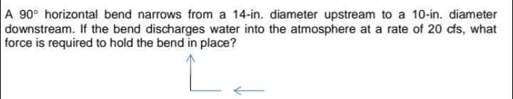 A 90° horizontal bend narrows from a 14-in. diameter upstream to a 10-in. diameter
downstream. If the bend discharges water into the atmosphere at a rate of 20 cfs, what
force is required to hold the bend in place?
