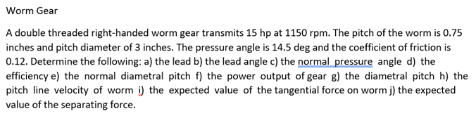 Worm Gear
A double threaded right-handed worm gear transmits 15 hp at 1150 rpm. The pitch of the worm is 0.75
inches and pitch diameter of 3 inches. The pressure angle is 14.5 deg and the coefficient of friction is
0.12. Determine the following: a) the lead b) the lead angle c) the normal pressure angle d) the
efficiency e) the normal diametral pitch f) the power output of gear g) the diametral pitch h) the
pitch line velocity of worm i) the expected value of the tangential force on worm j) the expected
value of the separating force.