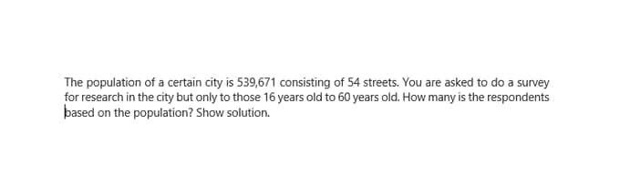 The population of a certain city is 539,671 consisting of 54 streets. You are asked to do a survey
for research in the city but only to those 16 years old to 60 years old. How many is the respondents
based on the population? Show solution.