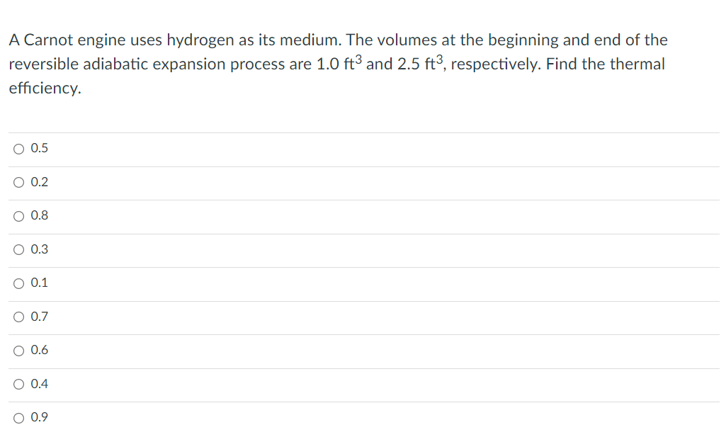 A Carnot engine uses hydrogen as its medium. The volumes at the beginning and end of the
reversible adiabatic expansion process are 1.0 ft³ and 2.5 ft3, respectively. Find the thermal
efficiency.
O 0.5
O 0.2
O 0.8
O 0.3
0.1
O 0.7
O 0.6
O 0.4
O 0.9
