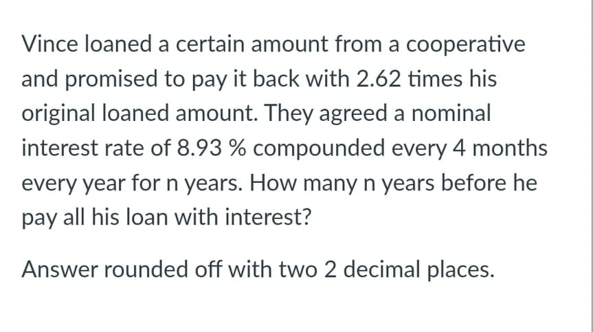 Vince loaned a certain amount from a cooperative
and promised to pay it back with 2.62 times his
original loaned amount. They agreed a nominal
interest rate of 8.93 % compounded every 4 months
every year forn years. How many n years before he
pay all his loan with interest?
Answer rounded off with two 2 decimal places.
