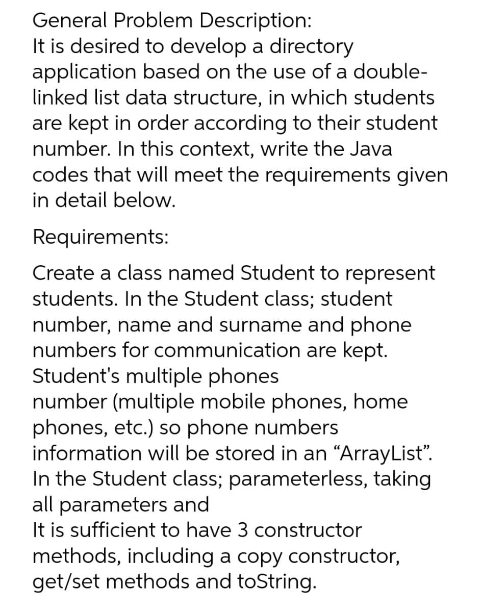 General Problem Description:
It is desired to develop a directory
application based on the use of a double-
linked list data structure, in which students
are kept in order according to their student
number. In this context, write the Java
codes that will meet the requirements given
in detail below.
Requirements:
Create a class named Student to represent
students. In the Student class; student
number, name and surname and phone
numbers for communication are kept.
Student's multiple phones
number (multiple mobile phones, home
phones, etc.) so phone numbers
information will be stored in an "ArrayList".
In the Student class; parameterless, taking
all parameters and
It is sufficient to have 3 constructor
methods, including a copy constructor,
get/set methods and toString.