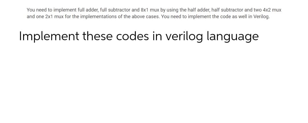 You need to implement full adder, full subtractor and 8x1 mux by using the half adder, half subtractor and two 4x2 mux
and one 2x1 mux for the implementations of the above cases. You need to implement the code as well in Verilog.
Implement these codes in verilog language