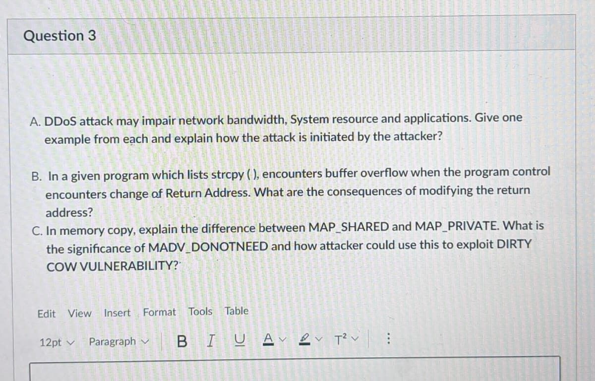 Question 3
A. DDoS attack may impair network bandwidth, System resource and applications. Give one
example from each and explain how the attack is initiated by the attacker?
B. In a given program which lists strcpy(), encounters buffer overflow when the program control
encounters change of Return Address. What are the consequences of modifying the return
address?
C. In memory copy, explain the difference between MAP_SHARED and MAP_PRIVATE. What is
the significance of MADV_DONOTNEED and how attacker could use this to exploit DIRTY
COW VULNERABILITY?
Edit View Insert Format Tools Table
12pt ✓ Paragraph
BIU
T²: