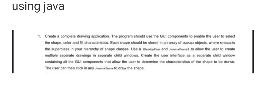 using java
1. Create a complete drawing application. The program should use the GUI components to enable the user to select
the shape, color and fill characteristics. Each shape should be stored in an array of MyShape objects, where MyShape is
the superclass in your hierarchy of shape classes. Use a JDesktopPane and JinternalFrames to allow the user to create
multiple separate drawings in separate child windows. Create the user interface as a separate child window
containing all the GUI components that allow the user to determine the characteristics of the shape to be drawn.
The user can then click in any JinternalFrame to draw the shape.