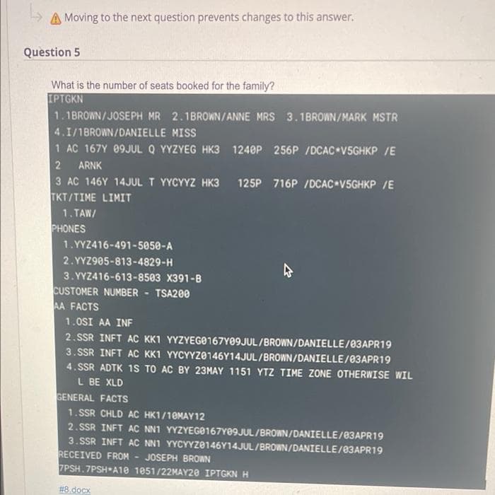 A Moving to the next question prevents changes to this answer.
Question 5
What is the number of seats booked for the family?
IPTGKN
1.1BROWN/JOSEPH MR 2.1BROWN/ANNE MRS 3.1BROWN/MARK MSTR
4.I/1BROWN/DANIELLE MISS
1 AC 167Y 09JUL Q YYZYEG HK3 1240P 256P /DCAC V5GHKP /E
2 ARNK
3 AC 146Y 14JUL T YYCYYZ HK3 125P 716P /DCAC V5GHKP /E
TKT/TIME LIMIT
1.TAW/
1.YYZ416-491-5050-A
2.YYZ905-813-4829-H
3.YYZ416-613-8503 X391-B
CUSTOMER NUMBER TSA200
AA FACTS
1.0SI AA INF
2.SSR INFT AC KK1 YYZYEG0167Y09JUL/BROWN/DANIELLE/03APR19
3.SSR INFT AC KK1 YYCYYZ0146Y14JUL/BROWN/DANIELLE/03APR19
4.SSR ADTK 1S TO AC BY 23MAY 1151 YTZ TIME ZONE OTHERWISE WIL
L BE XLD
GENERAL FACTS
1.SSR CHLD AC HK1/10MAY12
2.SSR INFT AC NN1 YYZYEGO167Y09JUL/BROWN/DANIELLE/03APR19
3.SSR INFT AC NN1 YYCYYZ0146Y14JUL/BROWN/DANIELLE/03APR19
RECEIVED FROM JOSEPH BROWN
7PSH.7PSH A10 1051/22MAY20 IPTGKN H
#8.docx
PHONES