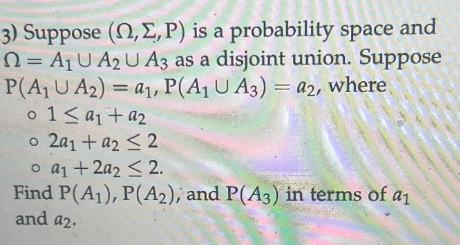 3) Suppose (2, E, P) is a probability space and
Q=A₁ U A2 U A3 as a disjoint union. Suppose
P(A₁ U A₂) = a₁, P(A1 UA3) = a2, where
0 1 ≤ a₁ + a₂
o 2a1 + a2 ≤2
o a₁ +2a2 ≤ 2.
Find P(A1), P(A2), and P(A3) in terms of a1
and a2.